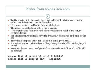 Notes from www.cisco.com
21
 Traffic coming into the router is compared to ACL entries based on the
order that the entries occur in the router.order that the entries occur in the router.
 New statements are added to the end of the list.
 The router keeps looking until it has a match.
 If no matches are found when the router reaches the end of the list, the
t ffi i d i dtraffic is denied.
 For this reason, you should have the frequently hit entries at the top of the
list.
 There is an "implied deny" for traffic that is not permitted.p y p
 A single-entry ACL with only one "deny" entry has the effect of denying all
traffic.
 You must have at least one "permit" statement in an ACL or all traffic will
be blockedbe blocked.
access-list 10 permit 10.1.1.1 0.0.0.255
access-list 10 deny ip any (implicit)
 
