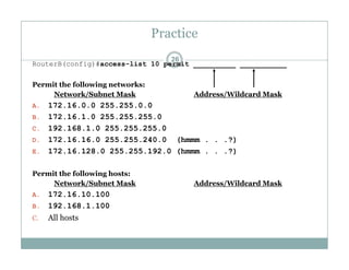 Practice
26
RouterB(config)#access-list 10 permit __________ ___________
Permit the following networks:Permit the following networks:
Network/Subnet Mask Address/Wildcard Mask
A. 172.16.0.0 255.255.0.0
B 172 16 1 0 255 255 255 0B. 172.16.1.0 255.255.255.0
C. 192.168.1.0 255.255.255.0
D. 172.16.16.0 255.255.240.0 (hmmm . . .?)
E 172 16 128 0 255 255 192 0 (hmmm ?)E. 172.16.128.0 255.255.192.0 (hmmm . . .?)
Permit the following hosts:
Network/Subnet Mask Address/Wildcard Mask/ /
A. 172.16.10.100
B. 192.168.1.100
C. All hostsC. All hosts
 
