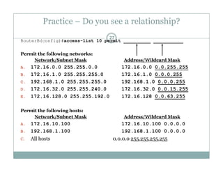Practice – Do you see a relationship?
27
RouterB(config)#access-list 10 permit __________ ___________
Permit the following networks:Permit the following networks:
Network/Subnet Mask Address/Wildcard Mask
A. 172.16.0.0 255.255.0.0 172.16.0.0 0.0.255.255
B 172 16 1 0 255 255 255 0 172 16 1 0 0 0 0 255B. 172.16.1.0 255.255.255.0 172.16.1.0 0.0.0.255
C. 192.168.1.0 255.255.255.0 192.168.1.0 0.0.0.255
D. 172.16.32.0 255.255.240.0 172.16.32.0 0.0.15.255
E 172 16 128 0 255 255 192 0 172 16 128 0 0 63 255E. 172.16.128.0 255.255.192.0 172.16.128 0.0.63.255
Permit the following hosts:
Network/Subnet Mask Address/Wildcard Mask/ /
A. 172.16.10.100 172.16.10.100 0.0.0.0
B. 192.168.1.100 192.168.1.100 0.0.0.0
C. All hosts 0.0.0.0 255.255.255.255C. All hosts 0.0.0.0 255.255.255.255
 