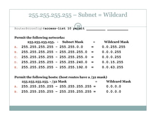 255.255.255.255 – Subnet = Wildcard
28
RouterB(config)#access-list 10 permit __________ ___________
Permit the following networks:Permit the following networks:
255.255.255.255. - Subnet Mask = Wildcard Mask
A. 255.255.255.255 - 255.255.0.0 = 0.0.255.255
B 255 255 255 255 - 255 255 255 0 = 0 0 0 255B. 255.255.255.255 255.255.255.0 = 0.0.0.255
C. 255.255.255.255 - 255.255.255.0 = 0.0.0.255
D. 255.255.255.255 - 255.255.240.0 = 0.0.15.255
E 255 255 255 255 - 255 255 192 0 = 0 0 63 255E. 255.255.255.255 255.255.192.0 = 0.0.63.255
Permit the following hosts: (host routes have a /32 mask)
255.255.255.255. - /32 Mask = Wildcard Mask55 55 55 55 /3
A. 255.255.255.255 – 255.255.255.255 = 0.0.0.0
B. 255.255.255.255 – 255.255.255.255 = 0.0.0.0
 