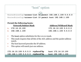 “host” option
29
RouterB(config)#access-list 10 permit 192.168.1.100 0.0.0.0
RouterB(config)#access-list 10 permit host 192.168.1.100
Permit the following hosts:
Network/Subnet Mask Address/Wildcard Mask
A. 172.16.10.100 172.16.10.100 0.0.0.0
B. 192.168.1.100 192.168.1.100 0.0.0.0
 The host option substitutes for the 0.0.0.0 mask.
 This mask requires that all bits of the ACL address and the packet address
match.
 The host keyword precedes the IP address.
 This option will match just one address.
172.16.10.100 0.0.0.0 replaced by host 172.16.10.100
192.168.1.100 0.0.0.0 replaced by host 192.168.1.100
 