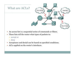What are ACLs?
3
 An access list is a sequential series of commands or filters.q
 These lists tell the router what types of packets to:
 accept or
 deny deny
 Acceptance and denial can be based on specified conditions.
 ACLs applied on the router's interfaces.
 