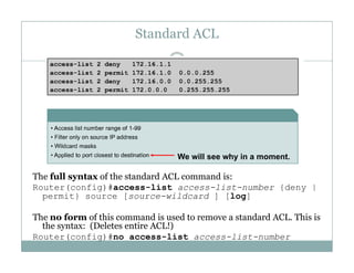 Standard ACL
33
W ill h i
The full syntax of the standard ACL command is:
Router(config)#access-list access-list-number {deny |
We will see why in a moment.
Router(config)#access list access list number {deny |
permit} source [source-wildcard ] [log]
The no form of this command is used to remove a standard ACL. This is
h ( l i AC !)the syntax: (Deletes entire ACL!)
Router(config)#no access-list access-list-number
 