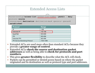 Extended Access Lists
35
 Extended ACLs are used more often than standard ACLs because they
provide a greater range of control.
 Extended ACLs check the source and destination packette ded C s c ec t e sou ce a d dest at o pac et
addresses as well as being able to check for protocols and port
numbers.
 This gives greater flexibility to describe what the ACL will check.
 Packets can be permitted or denied access based on where the packet Packets can be permitted or denied access based on where the packet
originated and its destination as well as protocol type and port addresses.
 