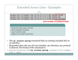 Extended Access Lists - Examples
37
port number or protocol name
 The ip access-group command links an existing extended ACL toThe ip access group command links an existing extended ACL to
an interface.
 Remember that only one ACL per interface, per direction, per protocol
is allowed. The format of the command is:
 Router(config-if)#ip access-group access-list-number
{in | out}
 