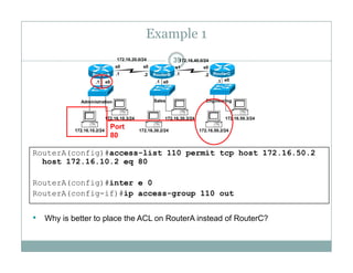 Example 1
39172.16.20.0/24 172.16.40.0/24
e0 e0 e0.1 .1 .1
.1 .1.2 .2
s0 s0 s1 s0
RouterA RouterB RouterC
172 16 10 3/24 172 16 30 3/24 172 16 50 3/24
Administration Sales Engineering
RouterA(config)#access-list 110 permit tcp host 172 16 50 2
172.16.10.2/24
172.16.10.3/24
172.16.30.2/24
172.16.30.3/24
172.16.50.2/24
172.16.50.3/24
Port
80
RouterA(config)#access list 110 permit tcp host 172.16.50.2
host 172.16.10.2 eq 80
RouterA(config)#inter e 0
RouterA(config-if)#ip access-group 110 out
• Why is better to place the ACL on RouterA instead of RouterC?y p
 