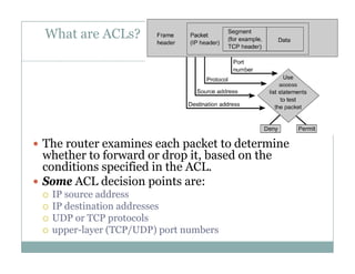 What are ACLs?
4
 The router examines each packet to determine
whether to forward or drop it based on thewhether to forward or drop it, based on the
conditions specified in the ACL.
 Some ACL decision points are:
 IP source address
 IP destination addresses
 UDP or TCP protocolsp
 upper-layer (TCP/UDP) port numbers
 