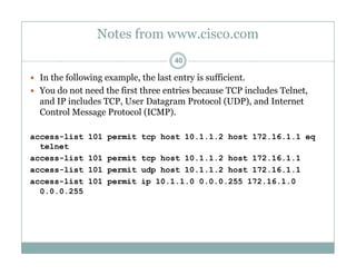 Notes from www.cisco.com
40
 In the following example, the last entry is sufficient.
 You do not need the first three entries because TCP includes Telnet,
and IP includes TCP, User Datagram Protocol (UDP), and Internet
Control Message Protocol (ICMP).
access-list 101 permit tcp host 10.1.1.2 host 172.16.1.1 eq
telnet
access-list 101 permit tcp host 10.1.1.2 host 172.16.1.1
access-list 101 permit udp host 10.1.1.2 host 172.16.1.1
access-list 101 permit ip 10.1.1.0 0.0.0.255 172.16.1.0
0 0 0 2550.0.0.255
 