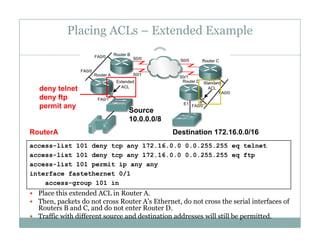 Placing ACLs – Extended Example
44
deny telnet
deny ftp
permit any
S
permit any
RouterA
Source
10.0.0.0/8
Destination 172.16.0.0/16
access-list 101 deny tcp any 172.16.0.0 0.0.255.255 eq telnet
access-list 101 deny tcp any 172.16.0.0 0.0.255.255 eq ftp
access-list 101 permit ip any any
 Place this extended ACL in Router A.
 Then packets do not cross Router A's Ethernet do not cross the serial interfaces of
interface fastethernet 0/1
access-group 101 in
 Then, packets do not cross Router A s Ethernet, do not cross the serial interfaces of
Routers B and C, and do not enter Router D.
 Traffic with different source and destination addresses will still be permitted.
 