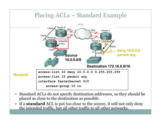 Placing ACLs – Standard Example
45
S
deny 10.0.0.0
permit anSource
10.0.0.0/8
Destination 172.16.0.0/16
permit any
access-list 10 deny 10.0.0.0 0.255.255.255
access-list 10 permit any
interface fastethernet 0/0
g 10 i
RouterD
 Standard ACLs do not specify destination addresses, so they should be
placed as close to the destination as possible.
access-group 10 in
 If a standard ACL is put too close to the source, it will not only deny
the intended traffic, but all other traffic to all other networks.
 
