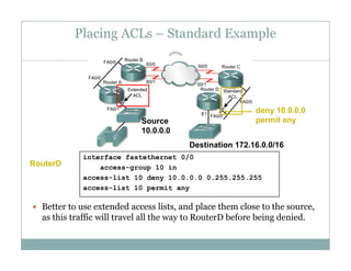 Placing ACLs – Standard Example
46
S
deny 10.0.0.0
permit anSource
10.0.0.0
permit any
Destination 172.16.0.0/16
interface fastethernet 0/0
access-group 10 in
access-list 10 deny 10.0.0.0 0.255.255.255
li t 10 mit
RouterD
 Better to use extended access lists, and place them close to the source,
as this traffic will travel all the way to RouterD before being denied.
access-list 10 permit any
y g
 