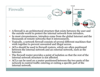 Firewalls
47
 A firewall is an architectural structure that exists between the user and
the outside world to protect the internal network from intrudersthe outside world to protect the internal network from intruders.
 In most circumstances, intruders come from the global Internet and the
thousands of remote networks that it interconnects.
 Typically, a network firewall consists of several different machines that
k h d d ill lwork together to prevent unwanted and illegal access.
 ACLs should be used in firewall routers, which are often positioned
between the internal network and an external network, such as the
Internet.
 The firewall router provides a point of isolation so that the rest of the
internal network structure is not affected.
 ACLs can be used on a router positioned between the two parts of the
network to control traffic entering or exiting a specific part of thenetwork to control traffic entering or exiting a specific part of the
internal network.
 