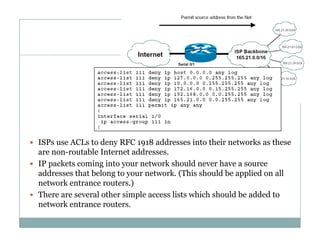 Firewalls
48
d dd i h i k h ISPs use ACLs to deny RFC 1918 addresses into their networks as these
are non-routable Internet addresses.
 IP packets coming into your network should never have a source
dd h b l k ( hi h ld b li d lladdresses that belong to your network. (This should be applied on all
network entrance routers.)
 There are several other simple access lists which should be added to
knetwork entrance routers.
 