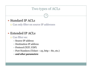 Two types of ACLs
7
 Standard IP ACLs
 Can only filter on source IP addresses
 Extended IP ACLs
 Can filter on:
S IP dd Source IP address
 Destination IP address
 Protocol (TCP, UDP)
 Port Numbers (Telnet – 23, http – 80, etc.)
 and other parameters
 