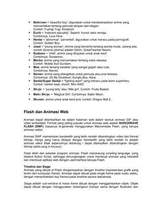    Bishonen = 'beautiful boy', digunakan untuk mendeskripsikan anime yang
       menceritakan tentang pemuda tampan dan elegan.
       Contoh: Fushigi Yugi, Kindaichi.
      Ecchi = 'indecent sexuality'. Seperti: humor seks remaja.
       Contohnya: Love Hina.
      Hentai = 'abnormal', 'perverted', digunakan untuk meracu pada pornografi.
       Contoh: Golden Boy
      Josei = 'young woman', Anime yang bercerita tentang wanita muda. Jarang ada,
       contoh dorama (drama) adalah Oshin, GreatTeacher Naomi.
      Kodomo = 'child', anime yang ditujukan untuk anak kecil.
       Contohnya: Doraemon.
      Mecha: anime yang menceritakan tentang robot raksasa.
       Contoh: Mobile Suit Gundam.
      Moé: anime tentang karakter yang sangat gagah atau cute,
       Contohnya: Naruto.
      Seinen: anime yang ditargetkan untuk pemuda atau pria dewasa.
       Contohnya: Oh My Goddess!, Kungfu Boy, Kenji.
      Sentai/Super Sentai = "fighting team" yang meracu pada team superhero,
       Contoh: harlem beat, shoot!, Mini 4WD.
      Shojo: = 'young lady' atau 'little girl', Contoh: Fruits Basket.
      Maho Shojo: = 'Magical Girl', Contohnya: Sailor Moon.
      Shonen: anime untuk anak kecil pria, contoh: Dragon Ball Z.



Flash dan Animasi Web
Animasi dapat ditambahkan ke dalam halaman web dalam bentuk animasi GIF atau
video embedded. Format yang paling populer untuk animasi web adalah SHOCKWAVE
FLASH (SWF), biasanya di-generate menggunakan Macromedia Flash, yang berupa
animasi vektor.

Animasi SWF memerlukan bandwidth yang lebih rendah dibandingkan video dan format
bitmap. Harga yang harus dibayar dengan bandwidth yang lebih rendah ini adalah
animasi vekor tidak sepenuhnya didukung / dapat ditampilkan dibandingkan dengan
bitmap (perlu plug in khusus)

Flash lebih dari sekedar program animasi. Flash mendukung scripting language, yang
disebut Action Script, sehingga dimungkingkan untuk membuat animasi yang interaktif
dan membuat aplikasi web dengan userinterface berupa Flash.

Timeline dan Stage
Animasi yang dibuat di Flash diorganisasikan dengan timeline (representasi grafik yang
terdiri dari kumpulan frame). Animasi dapat dibuat pada single frame pada suatu waktu,
dengan menambahkan key frames pada timeline secara sekuensial.

Stage adalah sub-window di mana frame dibuat dengan menggambarkan objek. Objek
dapat dibuat dengan menggunakan drawingtool (hampir sama dengan Illustrator dan
 