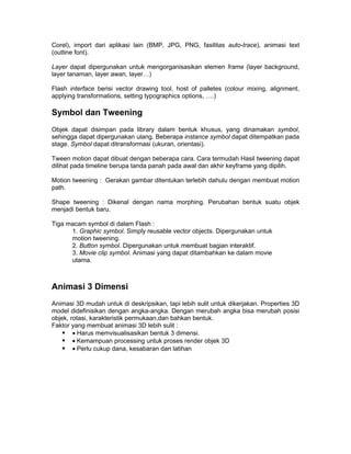 Corel), import dari aplikasi lain (BMP, JPG, PNG, fasilitas auto-trace), animasi text
(outline font).

Layer dapat dipergunakan untuk mengorganisasikan elemen frame (layer background,
layer tanaman, layer awan, layer…)

Flash interface berisi vector drawing tool, host of palletes (colour mixing, alignment,
applying transformations, setting typographics options, ….)

Symbol dan Tweening
Objek dapat disimpan pada library dalam bentuk khusus, yang dinamakan symbol,
sehingga dapat dipergunakan ulang. Beberapa instance symbol dapat ditempatkan pada
stage. Symbol dapat ditransformasi (ukuran, orientasi).

Tween motion dapat dibuat dengan beberapa cara. Cara termudah Hasil tweening dapat
dilihat pada timeline berupa tanda panah pada awal dan akhir keyframe yang dipilih.

Motion tweening : Gerakan gambar ditentukan terlebih dahulu dengan membuat motion
path.

Shape tweening : Dikenal dengan nama morphing. Perubahan bentuk suatu objek
menjadi bentuk baru.

Tiga macam symbol di dalam Flash :
      1. Graphic symbol. Simply reusable vector objects. Dipergunakan untuk
      motion tweening.
      2. Button symbol. Dipergunakan untuk membuat bagian interaktif.
      3. Movie clip symbol. Animasi yang dapat ditambahkan ke dalam movie
      utama.



Animasi 3 Dimensi
Animasi 3D mudah untuk di deskripsikan, tapi lebih sulit untuk dikerjakan. Properties 3D
model didefinisikan dengan angka-angka. Dengan merubah angka bisa merubah posisi
objek, rotasi, karakteristik permukaan,dan bahkan bentuk.
Faktor yang membuat animasi 3D lebih sulit :
     • Harus memvisualisasikan bentuk 3 dimensi.
     • Kemampuan processing untuk proses render objek 3D
     • Perlu cukup dana, kesabaran dan latihan
 