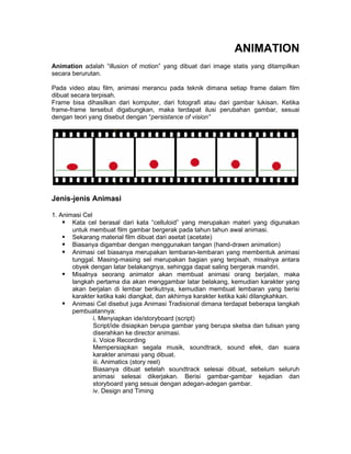 ANIMATION
Animation adalah “illusion of motion” yang dibuat dari image statis yang ditampilkan
secara berurutan.

Pada video atau film, animasi merancu pada teknik dimana setiap frame dalam film
dibuat secara terpisah.
Frame bisa dihasilkan dari komputer, dari fotografi atau dari gambar lukisan. Ketika
frame-frame tersebut digabungkan, maka terdapat ilusi perubahan gambar, sesuai
dengan teori yang disebut dengan “persistance of vision”




Jenis-jenis Animasi

1. Animasi Cel
     Kata cel berasal dari kata “celluloid” yang merupakan materi yang digunakan
       untuk membuat film gambar bergerak pada tahun tahun awal animasi.
     Sekarang material film dibuat dari asetat (acetate)
     Biasanya digambar dengan menggunakan tangan (hand-drawn animation)
     Animasi cel biasanya merupakan lembaran-lembaran yang membentuk animasi
       tunggal. Masing-masing sel merupakan bagian yang terpisah, misalnya antara
       obyek dengan latar belakangnya, sehingga dapat saling bergerak mandiri.
     Misalnya seorang animator akan membuat animasi orang berjalan, maka
       langkah pertama dia akan menggambar latar belakang, kemudian karakter yang
       akan berjalan di lembar berikutnya, kemudian membuat lembaran yang berisi
       karakter ketika kaki diangkat, dan akhirnya karakter ketika kaki dilangkahkan.
     Animasi Cel disebut juga Animasi Tradisional dimana terdapat beberapa langkah
       pembuatannya:
               i. Menyiapkan ide/storyboard (script)
               Script/ide disiapkan berupa gambar yang berupa sketsa dan tulisan yang
               diserahkan ke director animasi.
               ii. Voice Recording
               Mempersiapkan segala musik, soundtrack, sound efek, dan suara
               karakter animasi yang dibuat.
               iii. Animatics (story reel)
               Biasanya dibuat setelah soundtrack selesai dibuat, sebelum seluruh
               animasi selesai dikerjakan. Berisi gambar-gambar kejadian dan
               storyboard yang sesuai dengan adegan-adegan gambar.
               iv. Design and Timing
 