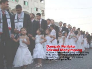 Dampak Perilaku
Seksual Menyimpang

Adanya prilaku seksual yang menyimpang
yaitu perilaku yang gemar berhubungan
seks dengan anak-anak yang dikenal
dengan istilah pedofilia.

http://jelasnggak.files.wordpress.com/2010/04/hamas-pedofili.jpg?w=480

 