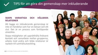 AIM | ACCESSIBILITY & INCLUSION FOR MIRGRANTS
SKAPA VARAKTIGA OCH HÅLLBARA
RELATIONER
Att bygga en inkluderande gemenskap är
inte en händelse som har en början och ett
slut. Det är en process som fortlöpande
utvecklas.
Skapa möjligheter att upprätthålla frekvent
kontakt och samarbete mellan grupperna,
arbeta med andra och bilda relationer är
nyckeln till samhällsutveckling.
TIPS för att göra din gemenskap mer inkluderande
 