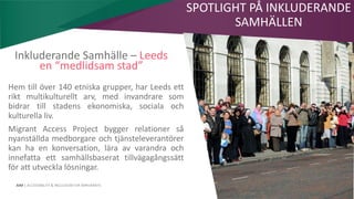AIM | ACCESSIBILITY & INCLUSION FOR MIRGRANTS
Inkluderande Samhälle – Leeds
en “medlidsam stad”
Hem till över 140 etniska grupper, har Leeds ett
rikt multikulturellt arv, med invandrare som
bidrar till stadens ekonomiska, sociala och
kulturella liv.
Migrant Access Project bygger relationer så
nyanställda medborgare och tjänsteleverantörer
kan ha en konversation, lära av varandra och
innefatta ett samhällsbaserat tillvägagångssätt
för att utveckla lösningar.
SPOTLIGHT PÅ INKLUDERANDE
SAMHÄLLEN
 