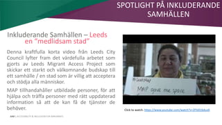 AIM | ACCESSIBILITY & INCLUSION FOR MIRGRANTS
Inkluderande Samhällen – Leeds
en “medlidsam stad”
Denna kraftfulla korta video från Leeds City
Council lyfter fram det värdefulla arbetet som
gjorts av Leeds Migrant Access Project som
skickar ett starkt och välkomnande budskap till
ett samhälle / en stad som är villig att acceptera
och stödja alla människor.
MAP tillhandahåller utbildade personer, för att
hjälpa och träffa personer med rätt uppdaterad
information så att de kan få de tjänster de
behöver. Click to watch: https://www.youtube.com/watch?v=ZFSi01bduv0
SPOTLIGHT PÅ INKLUDERANDE
SAMHÄLLEN
 
