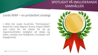 AIM | ACCESSIBILITY & INCLUSION FOR MIRGRANTS
Leeds MAP – en prisbelönt strategi
I 2016 fick Leeds EuroCities "Participation"
Award för Leeds Migrant Access Project (MAP)
som hyllas för sitt arbete för att ge
migrantsamhällen möjlighet att stödja sig
själva, utnyttja sina färdigheter, kunskaper och
engagemang.
SPOTLIGHT PÅ INKLUDERANDE
SAMHÄLLEN
 