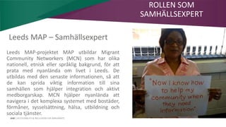 AIM | ACCESSIBILITY & INCLUSION FOR MIRGRANTS
Leeds MAP – Samhällsexpert
Leeds MAP-projektet MAP utbildar Migrant
Community Networkers (MCN) som har olika
nationell, etnisk eller språklig bakgrund, för att
prata med nyanlända om livet i Leeds. De
utbildas med den senaste informationen, så att
de kan sprida viktig information till sina
samhällen som hjälper integration och aktivt
medborgarskap. MCN hjälper nyanlända att
navigera i det komplexa systemet med bostäder,
förmåner, sysselsättning, hälsa, utbildning och
sociala tjänster.
ROLLEN SOM
SAMHÄLLSEXPERT
 