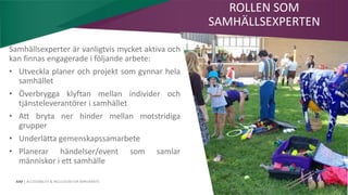 AIM | ACCESSIBILITY & INCLUSION FOR MIRGRANTS
Samhällsexperter är vanligtvis mycket aktiva och
kan finnas engagerade i följande arbete:
• Utveckla planer och projekt som gynnar hela
samhället
• Överbrygga klyftan mellan individer och
tjänsteleverantörer i samhället
• Att bryta ner hinder mellan motstridiga
grupper
• Underlätta gemenskapssamarbete
• Planerar händelser/event som samlar
människor i ett samhälle
ROLLEN SOM
SAMHÄLLSEXPERTEN
 