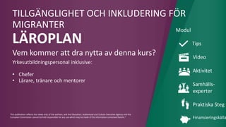 This publication reflects the views only of the authors, and the Education, Audiovisual and Culture Executive Agency and the
European Commission cannot be held responsible for any use which may be made of the information contained therein."
TILLGÄNGLIGHET OCH INKLUDERING FÖR
MIGRANTER
LÄROPLAN
Vem kommer att dra nytta av denna kurs?
Yrkesutbildningspersonal inklusive:
• Chefer
• Lärare, tränare och mentorer
Modul
Tips
Video
Aktivitet
Samhälls-
experter
Praktiska Steg
Finansieringskälla
 
