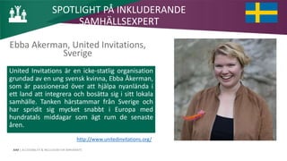AIM | ACCESSIBILITY & INCLUSION FOR MIRGRANTS
Ebba Akerman, United Invitations,
Sverige
SPOTLIGHT PÅ INKLUDERANDE
SAMHÄLLSEXPERT
United Invitations är en icke-statlig organisation
grundad av en ung svensk kvinna, Ebba Åkerman,
som är passionerad över att hjälpa nyanlända i
ett land att integrera och bosätta sig i sitt lokala
samhälle. Tanken härstammar från Sverige och
har spridit sig mycket snabbt i Europa med
hundratals middagar som ägt rum de senaste
åren.
http://www.unitedinvitations.org/
 