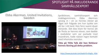 AIM | ACCESSIBILITY & INCLUSION FOR MIRGRANTS
Ebba Akerman, United Invitations,
Sweden
SPOTLIGHT PÅ INKLUDERANDE
SAMHÄLLSEXPERT
https://www.youtube.com/watch?v=0ngEo_rRJik
Språklärare, samhällsexpert och
middagsminnare, Ebba Akerman
sprang in i en av hennes elever på
tåget och frågade om han tyckte om
att bo i sitt land. Hon fann svaret djupt
störande. Det blev klart för henne att
de flesta av hennes elever, som bodde
i stadsdelar som var packade med
invandrare, hade nästan ingen kontakt
med inhemska svenskar.
Titta på TEDx Talk där hon förklarar
hennes lösning på detta problem.
 