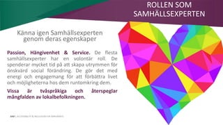 AIM | ACCESSIBILITY & INCLUSION FOR MIRGRANTS
Passion, Hängivenhet & Service. De flesta
samhällsexperter har en volontär roll. De
spenderar mycket tid på att skapa utrymmen för
önskvärd social förändring. De gör det med
energi och engagemang för att förbättra livet
och möjligheterna hos dem runtomkring dem.
Vissa är tvåspråkiga och återspeglar
mångfalden av lokalbefolkningen.
ROLLEN SOM
SAMHÄLLSEXPERTEN
Känna igen Samhällsexperten
genom deras egenskaper
 