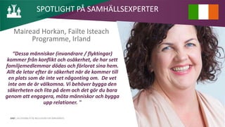 AIM | ACCESSIBILITY & INCLUSION FOR MIRGRANTS
Mairead Horkan, Failte Isteach
Programme, Irland
“Dessa människor (invandrare / flyktingar)
kommer från konflikt och osäkerhet, de har sett
familjemedlemmar dödas och förlorat sina hem.
Allt de letar efter är säkerhet när de kommer till
en plats som de inte vet någonting om. De vet
inte om de är välkomna. Vi behöver bygga den
säkerheten och lita på dem och det gör du bara
genom att engagera, möta människor och bygga
upp relationer. "
SPOTLIGHT PÅ SAMHÄLLSEXPERTER
 