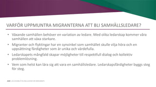 AIM | ACCESSIBILITY & INCLUSION FOR MIRGRANTS
VARFÖR UPPMUNTRA MIGRANTERNA ATT BLI SAMHÄLLSLEDARE?
• Växande samhällen behöver en variation av ledare. Med olika ledarskap kommer våra
samhällen att växa starkare.
• Migranter och flyktingar har en synvinkel som samhället skulle vilja höra och en
uppsättning färdigheter som är unika och värdefulla.
• Ledarskapets mångfald skapar möjligheter till respektfull dialog och kollektiv
problemlösning.
• Vem som helst kan lära sig att vara en samhällsledare. Ledarskapsfärdigheter byggs steg
för steg.
 