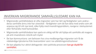AIM | ACCESSIBILITY & INCLUSION FOR MIRGRANTS
INVERKAN MIGRERANDE SAMHÄLLSLEDARE KAN HA
• Migrerande samhällsledare är ofta migranter som har lärt sig färdigheter som andra i
deras samhälle ännu inte har utvecklat - färdigheter som de kan dela med andra som att
anpassa sig till sitt nya land, söka hjälp med invandringsproblem, navigera i skolsystemet
eller förhandla med hyresvärdar.
• Migrerande samhällsledare kan spela en viktig roll för att hjälpa ett samhälle att reagera
på anti-invandrares retorik och myter
• De kan kommunicera om behoven hos sina medborgerliga migranter och få de
nödvändiga tjänsterna från leverantörer som t ex utbildningsinstitutioner
• De kan påpeka hur aktivt deltagande i den politiska processen kan ge skydd för
samhället.
 
