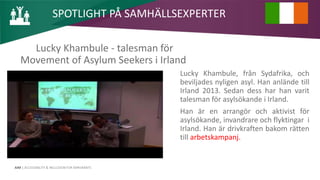 AIM | ACCESSIBILITY & INCLUSION FOR MIRGRANTS
Lucky Khambule - talesman för
Movement of Asylum Seekers i Irland
Lucky Khambule, från Sydafrika, och
beviljades nyligen asyl. Han anlände till
Irland 2013. Sedan dess har han varit
talesman för asylsökande i Irland.
Han är en arrangör och aktivist för
asylsökande, invandrare och flyktingar i
Irland. Han är drivkraften bakom rätten
till arbetskampanj.
SPOTLIGHT PÅ SAMHÄLLSEXPERTER
 