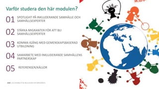 This programme has been funded with support from the
European Commission. The author is solely responsible for this
publication (communication) and the Commission accepts no
responsibility for any use that may be made of the information
contained therein.
AIM | ACCESSIBILITY & INCLUSION FOR MIRGRANTS
01
02
03
04
REFERENSER/KÄLLOR
05
Varför studera den här modulen?
This Photo by Unknown Author is licensed under CC BY-SA-NC
SPOTLIGHT PÅ INKLUDERANDE SAMHÄLLE OCH
SAMHÄLLSEXPERTER
STÄRKA MIGRANTER FÖR ATT BLI
SAMHÄLLSEXPERTER
KOMMA IGÅNG MED GEMENSKAPSBASERAD
UTBILDNING
SAMARBETE MED INKLUDERANDE SAMHÄLLENS
PARTNERSKAP
 