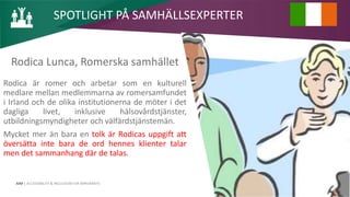 AIM | ACCESSIBILITY & INCLUSION FOR MIRGRANTS
Rodica Lunca, Romerska samhället
Rodica är romer och arbetar som en kulturell
medlare mellan medlemmarna av romersamfundet
i Irland och de olika institutionerna de möter i det
dagliga livet, inklusive hälsovårdstjänster,
utbildningsmyndigheter och välfärdstjänstemän.
Mycket mer än bara en tolk är Rodicas uppgift att
översätta inte bara de ord hennes klienter talar
men det sammanhang där de talas.
SPOTLIGHT PÅ SAMHÄLLSEXPERTER
 