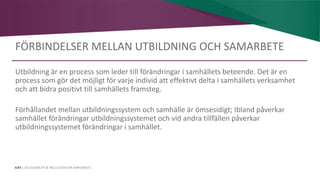 AIM | ACCESSIBILITY & INCLUSION FOR MIRGRANTS
FÖRBINDELSER MELLAN UTBILDNING OCH SAMARBETE
Utbildning är en process som leder till förändringar i samhällets beteende. Det är en
process som gör det möjligt för varje individ att effektivt delta i samhällets verksamhet
och att bidra positivt till samhällets framsteg.
Förhållandet mellan utbildningssystem och samhälle är ömsesidigt; Ibland påverkar
samhället förändringar utbildningssystemet och vid andra tillfällen påverkar
utbildningssystemet förändringar i samhället.
 