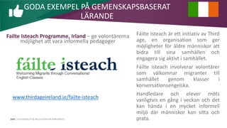 AIM | ACCESSIBILITY & INCLUSION FOR MIRGRANTS
Failte Isteach Programme, Irland – ge volontärerna
möjlighet att vara informella pedagoger
Fáilte Isteach är ett initiativ av Third
age, en organisation som ger
möjligheter för äldre människor att
bidra till sina samhällen och
engagera sig aktivt i samhället.
Fáilte Isteach involverar volontärer
som välkomnar migranter till
samhället genom klasser i
konversationsengelska.
Handledare och elever möts
vanligtvis en gång i veckan och det
kan hända i en mycket informell
miljö där människor kan sitta och
prata.
GODA EXEMPEL PÅ GEMENSKAPSBASERAT
LÄRANDE
www.thirdageireland.ie/failte-isteach
 