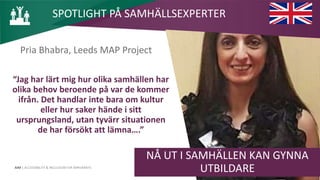 AIM | ACCESSIBILITY & INCLUSION FOR MIRGRANTS
Pria Bhabra, Leeds MAP Project
“Jag har lärt mig hur olika samhällen har
olika behov beroende på var de kommer
ifrån. Det handlar inte bara om kultur
eller hur saker hände i sitt
ursprungsland, utan tyvärr situationen
de har försökt att lämna….”
NÅ UT I SAMHÄLLEN KAN GYNNA
UTBILDARE
SPOTLIGHT PÅ SAMHÄLLSEXPERTER
 