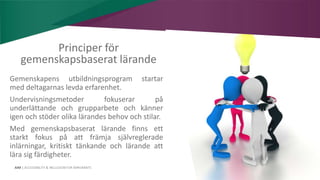 AIM | ACCESSIBILITY & INCLUSION FOR MIRGRANTS
Principer för
gemenskapsbaserat lärande
Gemenskapens utbildningsprogram startar
med deltagarnas levda erfarenhet.
Undervisningsmetoder fokuserar på
underlättande och grupparbete och känner
igen och stöder olika lärandes behov och stilar.
Med gemenskapsbaserat lärande finns ett
starkt fokus på att främja självreglerade
inlärningar, kritiskt tänkande och lärande att
lära sig färdigheter.
 
