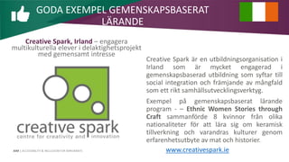 AIM | ACCESSIBILITY & INCLUSION FOR MIRGRANTS
Creative Spark, Irland – engagera
multikulturella elever i delaktighetsprojekt
med gemensamt intresse
Creative Spark är en utbildningsorganisation i
Irland som är mycket engagerad i
gemenskapsbaserad utbildning som syftar till
social integration och främjande av mångfald
som ett rikt samhällsutvecklingsverktyg.
Exempel på gemenskapsbaserat lärande
program - – Ethnic Women Stories through
Craft sammanförde 8 kvinnor från olika
nationaliteter för att lära sig om keramisk
tillverkning och varandras kulturer genom
erfarenhetsutbyte av mat och historier.
GODA EXEMPEL GEMENSKAPSBASERAT
LÄRANDE
www.creativespark.ie
 