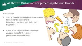 AIM | ACCESSIBILITY & INCLUSION FOR MIRGRANTS
AKTIVITET: Diskussion om gemenskapsbaserat lärande
Vi diskuterar:
• Vilka är fördelarna med gemenskapsbaserat
lärande kontra traditionella
inlärningsinrättningar som skolor och
högskolor?
• Varför är lokala gemenskapscentra och
grupper viktiga för leverans av
gemenskapsbaserat lärande?
 