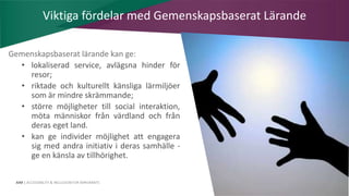AIM | ACCESSIBILITY & INCLUSION FOR MIRGRANTS
Gemenskapsbaserat lärande kan ge:
• lokaliserad service, avlägsna hinder för
resor;
• riktade och kulturellt känsliga lärmiljöer
som är mindre skrämmande;
• större möjligheter till social interaktion,
möta människor från värdland och från
deras eget land.
• kan ge individer möjlighet att engagera
sig med andra initiativ i deras samhälle -
ge en känsla av tillhörighet.
Viktiga fördelar med Gemenskapsbaserat Lärande
 