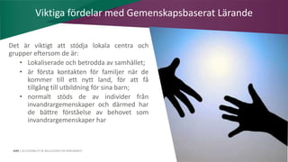 AIM | ACCESSIBILITY & INCLUSION FOR MIRGRANTS
Det är viktigt att stödja lokala centra och
grupper eftersom de är:
• Lokaliserade och betrodda av samhället;
• är första kontakten för familjer när de
kommer till ett nytt land, för att få
tillgång till utbildning för sina barn;
• normalt stöds de av individer från
invandrargemenskaper och därmed har
de bättre förståelse av behovet som
invandrargemenskaper har
Viktiga fördelar med Gemenskapsbaserat Lärande
 