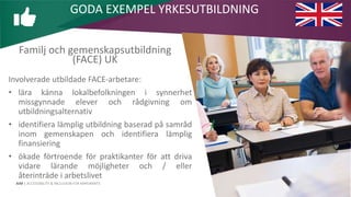 AIM | ACCESSIBILITY & INCLUSION FOR MIRGRANTS
Familj och gemenskapsutbildning
(FACE) UK
Involverade utbildade FACE-arbetare:
• lära känna lokalbefolkningen i synnerhet
missgynnade elever och rådgivning om
utbildningsalternativ
• identifiera lämplig utbildning baserad på samråd
inom gemenskapen och identifiera lämplig
finansiering
• ökade förtroende för praktikanter för att driva
vidare lärande möjligheter och / eller
återinträde i arbetslivet
GODA EXEMPEL YRKESUTBILDNING
 