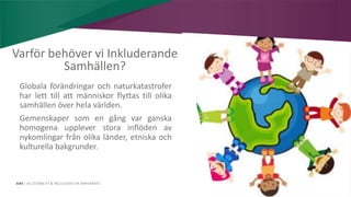 AIM | ACCESSIBILITY & INCLUSION FOR MIRGRANTS
Varför behöver vi Inkluderande
Samhällen?
Globala förändringar och naturkatastrofer
har lett till att människor flyttas till olika
samhällen över hela världen.
Gemenskaper som en gång var ganska
homogena upplever stora inflöden av
nykomlingar från olika länder, etniska och
kulturella bakgrunder.
 