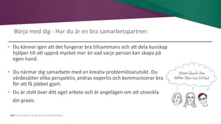 AIM | ACCESSIBILITY & INCLUSION FOR MIRGRANTS
Börja med dig - Hur du är en bra samarbetspartner:
• Du känner igen att det fungerar bra tillsammans och att dela kunskap
hjälper till att uppnå mycket mer än vad varje person kan skapa på
egen hand.
• Du närmar dig samarbete med en kreativ problemlösarutsikt. Du
värdesätter olika perspektiv, andras expertis och kommunicerar bra
för att få jobbet gjort.
• Du är stolt över ditt eget arbete och är angelägen om att utveckla
din praxis.
 