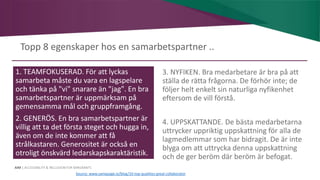 AIM | ACCESSIBILITY & INCLUSION FOR MIRGRANTS
Topp 8 egenskaper hos en samarbetspartner ..
1. TEAMFOKUSERAD. För att lyckas
samarbeta måste du vara en lagspelare
och tänka på "vi" snarare än "jag". En bra
samarbetspartner är uppmärksam på
gemensamma mål och gruppframgång.
2. GENERÖS. En bra samarbetspartner är
villig att ta det första steget och hugga in,
även om de inte kommer att få
strålkastaren. Generositet är också en
otroligt önskvärd ledarskapskaraktäristik.
3. NYFIKEN. Bra medarbetare är bra på att
ställa de rätta frågorna. De förhör inte; de
följer helt enkelt sin naturliga nyfikenhet
eftersom de vill förstå.
4. UPPSKATTANDE. De bästa medarbetarna
uttrycker uppriktig uppskattning för alla de
lagmedlemmar som har bidragit. De är inte
blyga om att uttrycka denna uppskattning
och de ger beröm där beröm är befogat.
Source: www.samepage.io/blog/10-top-qualities-great-collaborator
 